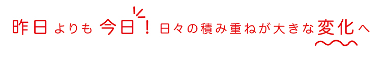 昨日よりも今日！日々の積み重ねが大きな変化へ