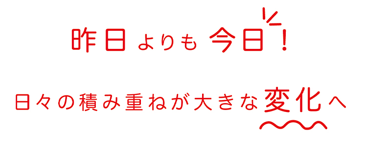 昨日よりも今日！日々の積み重ねが大きな変化へ